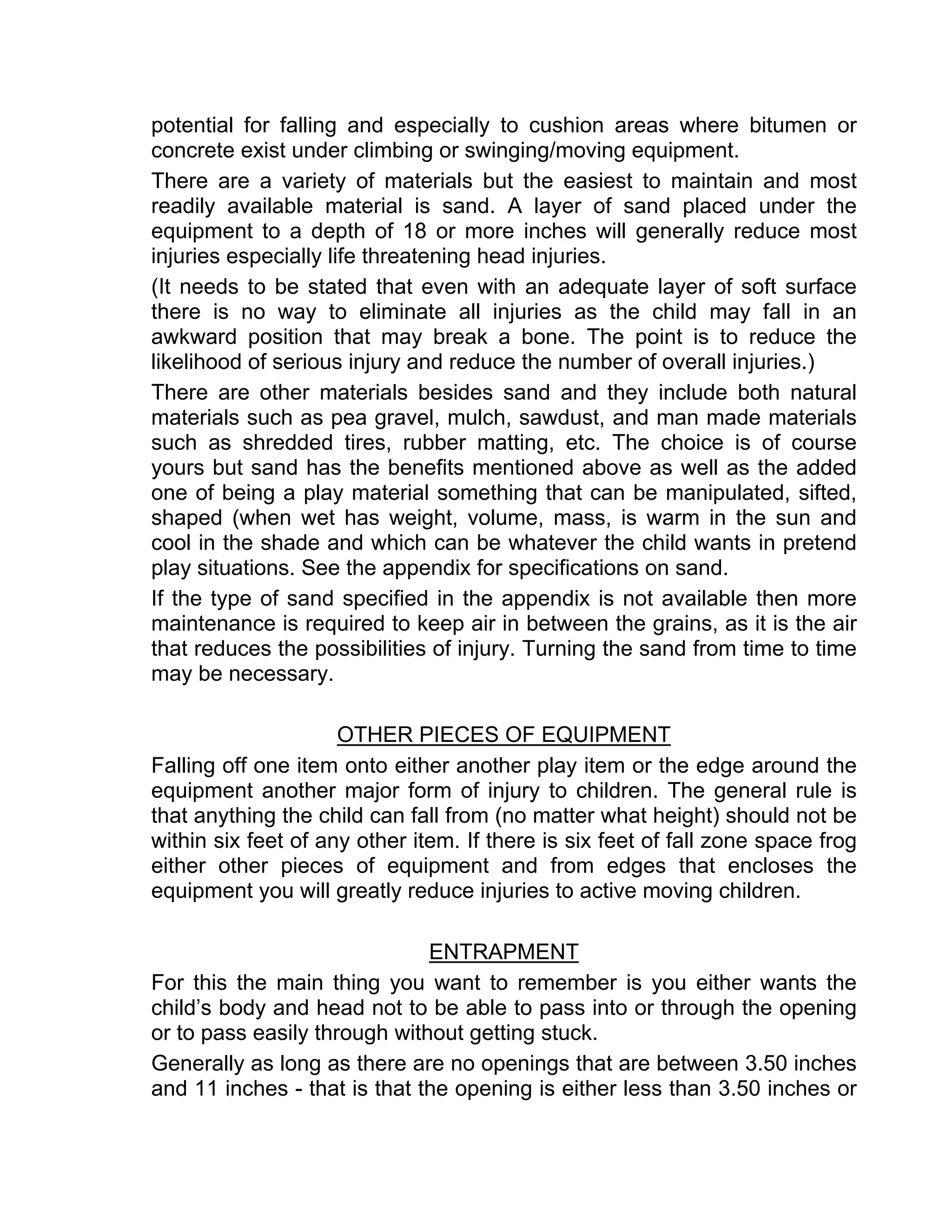 potential for falling and especially to cushion areas where bitumen or
concrete exist under climbing or swinging/moving equipment.
There are a variety of materials but the easiest to maintain and most
readily available material is sand. A layer of sand placed under the
equipment to a depth of 18 or more inches will generally reduce most
injuries especially life threatening head injuries.
(It needs to be stated that even with an adequate layer of soft surface
there is no way to eliminate all injuries as the child may fall in an
awkward position that may break a bone. The point is to reduce the
likelihood of serious injury and reduce the number of overall injuries.)
There are other materials besides sand and they include both natural
materials such as pea gravel, mulch, sawdust, and man made materials
such as shredded tires, rubber matting, etc. The choice is of course
yours but sand has the benefits mentioned above as well as the added
one of being a play material something that can be manipulated, sifted,
shaped (when wet has weight, volume, mass, is warm in the sun and
cool in the shade and which can be whatever the child wants in pretend
play situations. See the appendix for specifications on sand.
If the type of sand specified in the appendix is not available then more
maintenance is required to keep air in between the grains, as it is the air
that reduces the possibilities of injury. Turning the sand from time to time
may be necessary.
OTHER PIECES OF EQUIPMENT
Falling off one item onto either another play item or the edge around the
equipment another major form of injury to children. The general rule is
that anything the child can fall from (no matter what height) should not be
within six feet of any other item. If there is six feet of fall zone space frog
either other pieces of equipment and from edges that encloses the
equipment you will greatly reduce injuries to active moving children.
ENTRAPMENT
For this the main thing you want to remember is you either wants the
child’s body and head not to be able to pass into or through the opening
or to pass easily through without getting stuck.
Generally as long as there are no openings that are between 3.50 inches
and 11 inches - that is that the opening is either less than 3.50 inches or
 