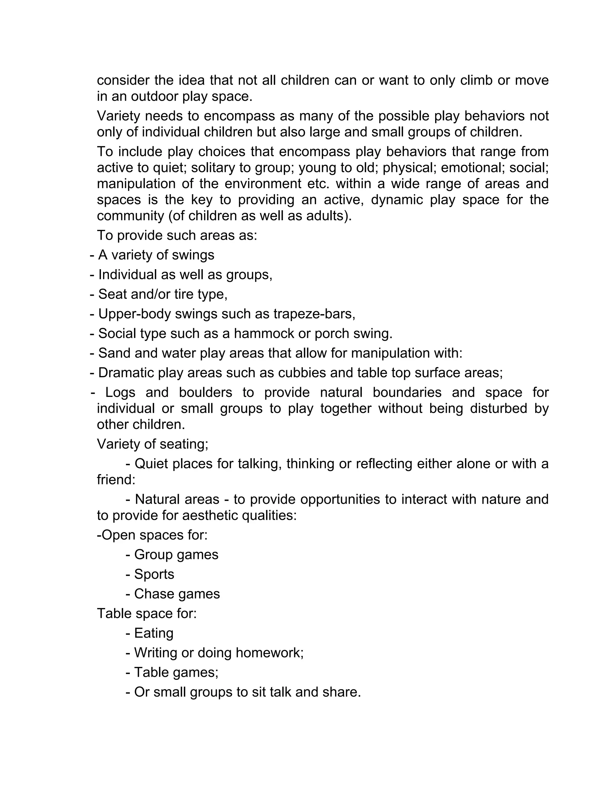 consider the idea that not all children can or want to only climb or move
in an outdoor play space.
Variety needs to encompass as many of the possible play behaviors not
only of individual children but also large and small groups of children.
To include play choices that encompass play behaviors that range from
active to quiet; solitary to group; young to old; physical; emotional; social;
manipulation of the environment etc. within a wide range of areas and
spaces is the key to providing an active, dynamic play space for the
community (of children as well as adults).
To provide such areas as:
- A variety of swings
- Individual as well as groups,
- Seat and/or tire type,
- Upper-body swings such as trapeze-bars,
- Social type such as a hammock or porch swing.
- Sand and water play areas that allow for manipulation with:
- Dramatic play areas such as cubbies and table top surface areas;
- Logs and boulders to provide natural boundaries and space for
individual or small groups to play together without being disturbed by
other children.
Variety of seating;
- Quiet places for talking, thinking or reflecting either alone or with a
friend:
- Natural areas - to provide opportunities to interact with nature and
to provide for aesthetic qualities:
-Open spaces for:
- Group games
- Sports
- Chase games
Table space for:
- Eating
- Writing or doing homework;
- Table games;
- Or small groups to sit talk and share.
 