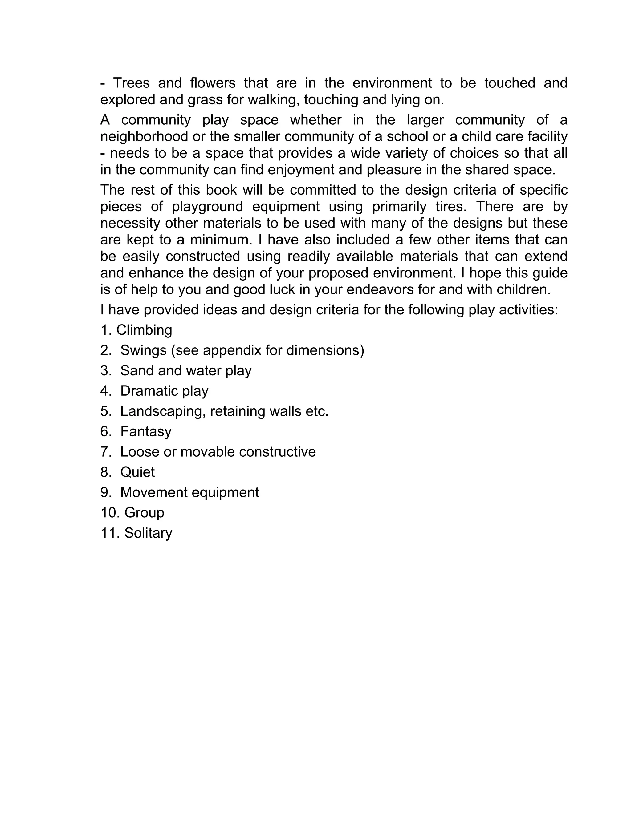 - Trees and flowers that are in the environment to be touched and
explored and grass for walking, touching and lying on.
A community play space whether in the larger community of a
neighborhood or the smaller community of a school or a child care facility
- needs to be a space that provides a wide variety of choices so that all
in the community can find enjoyment and pleasure in the shared space.
The rest of this book will be committed to the design criteria of specific
pieces of playground equipment using primarily tires. There are by
necessity other materials to be used with many of the designs but these
are kept to a minimum. I have also included a few other items that can
be easily constructed using readily available materials that can extend
and enhance the design of your proposed environment. I hope this guide
is of help to you and good luck in your endeavors for and with children.
I have provided ideas and design criteria for the following play activities:
1. Climbing
2. Swings (see appendix for dimensions)
3. Sand and water play
4. Dramatic play
5. Landscaping, retaining walls etc.
6. Fantasy
7. Loose or movable constructive
8. Quiet
9. Movement equipment
10. Group
11. Solitary
 