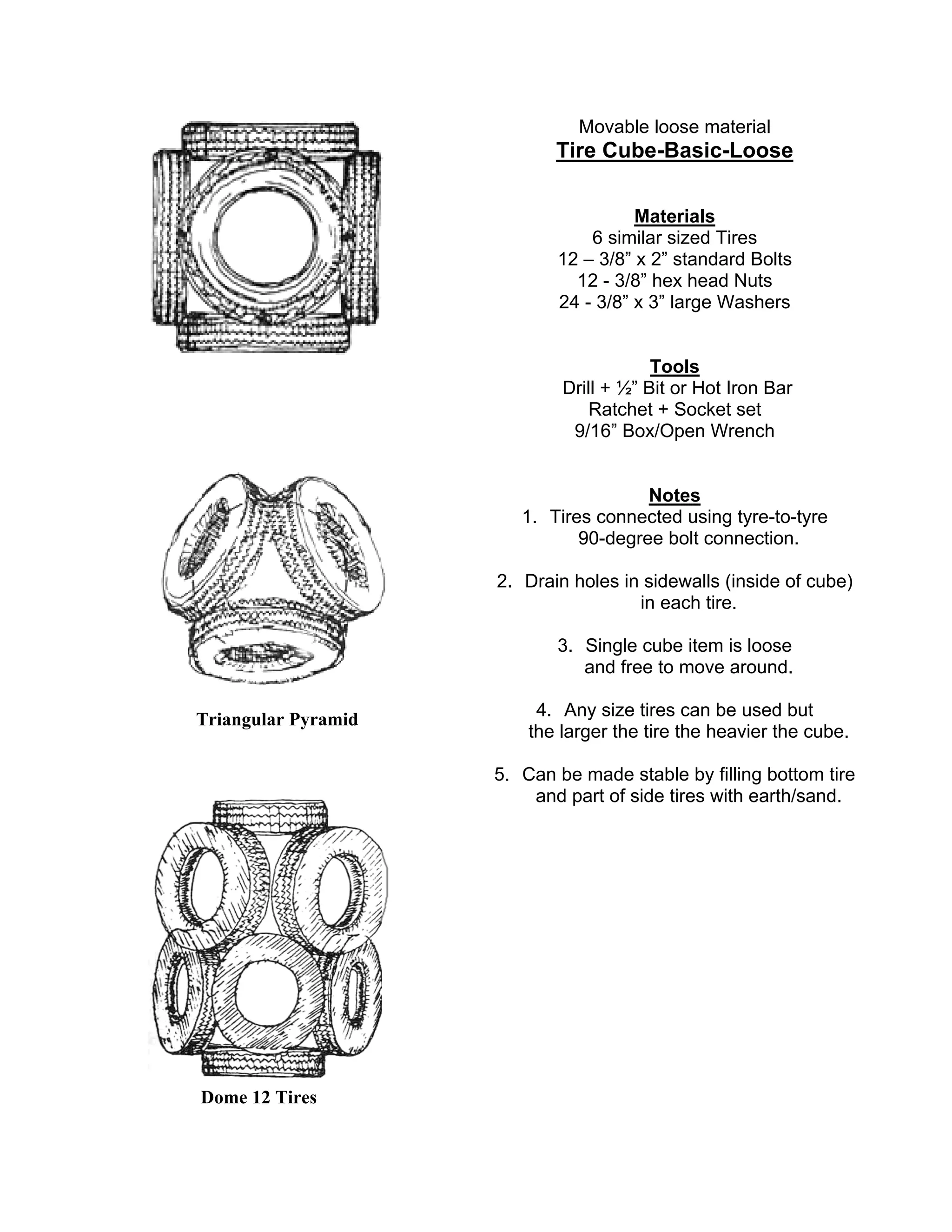 Triangular Pyramid
Dome 12 Tires
Movable loose material
Tire Cube-Basic-Loose
Materials
6 similar sized Tires
12 – 3/8” x 2” standard Bolts
12 - 3/8” hex head Nuts
24 - 3/8” x 3” large Washers
Tools
Drill + ½” Bit or Hot Iron Bar
Ratchet + Socket set
9/16” Box/Open Wrench
Notes
1. Tires connected using tyre-to-tyre
90-degree bolt connection.
2. Drain holes in sidewalls (inside of cube)
in each tire.
3. Single cube item is loose
and free to move around.
4. Any size tires can be used but
the larger the tire the heavier the cube.
5. Can be made stable by filling bottom tire
and part of side tires with earth/sand.
 