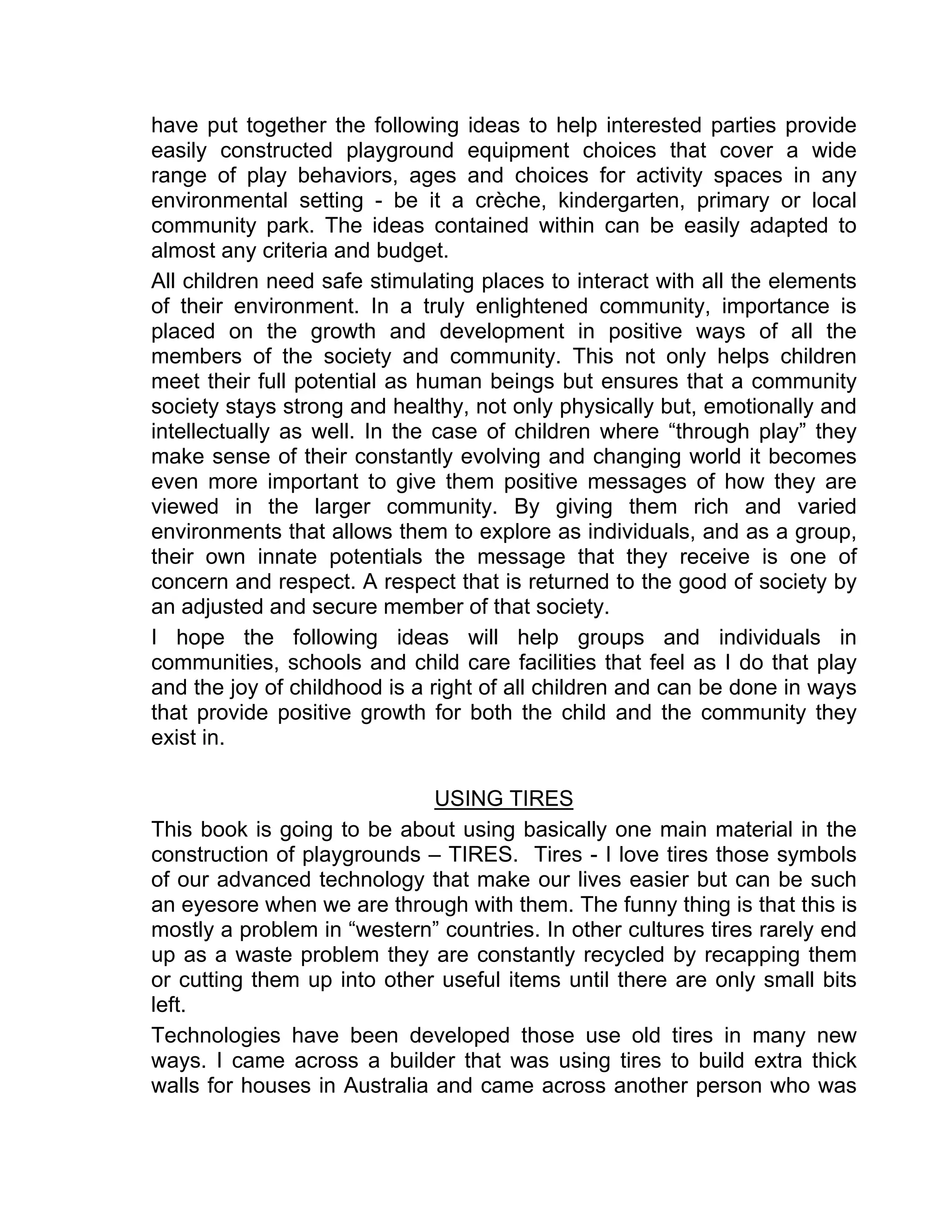 have put together the following ideas to help interested parties provide
easily constructed playground equipment choices that cover a wide
range of play behaviors, ages and choices for activity spaces in any
environmental setting - be it a crèche, kindergarten, primary or local
community park. The ideas contained within can be easily adapted to
almost any criteria and budget.
All children need safe stimulating places to interact with all the elements
of their environment. In a truly enlightened community, importance is
placed on the growth and development in positive ways of all the
members of the society and community. This not only helps children
meet their full potential as human beings but ensures that a community
society stays strong and healthy, not only physically but, emotionally and
intellectually as well. In the case of children where “through play” they
make sense of their constantly evolving and changing world it becomes
even more important to give them positive messages of how they are
viewed in the larger community. By giving them rich and varied
environments that allows them to explore as individuals, and as a group,
their own innate potentials the message that they receive is one of
concern and respect. A respect that is returned to the good of society by
an adjusted and secure member of that society.
I hope the following ideas will help groups and individuals in
communities, schools and child care facilities that feel as I do that play
and the joy of childhood is a right of all children and can be done in ways
that provide positive growth for both the child and the community they
exist in.
USING TIRES
This book is going to be about using basically one main material in the
construction of playgrounds – TIRES. Tires - I love tires those symbols
of our advanced technology that make our lives easier but can be such
an eyesore when we are through with them. The funny thing is that this is
mostly a problem in “western” countries. In other cultures tires rarely end
up as a waste problem they are constantly recycled by recapping them
or cutting them up into other useful items until there are only small bits
left.
Technologies have been developed those use old tires in many new
ways. I came across a builder that was using tires to build extra thick
walls for houses in Australia and came across another person who was
 