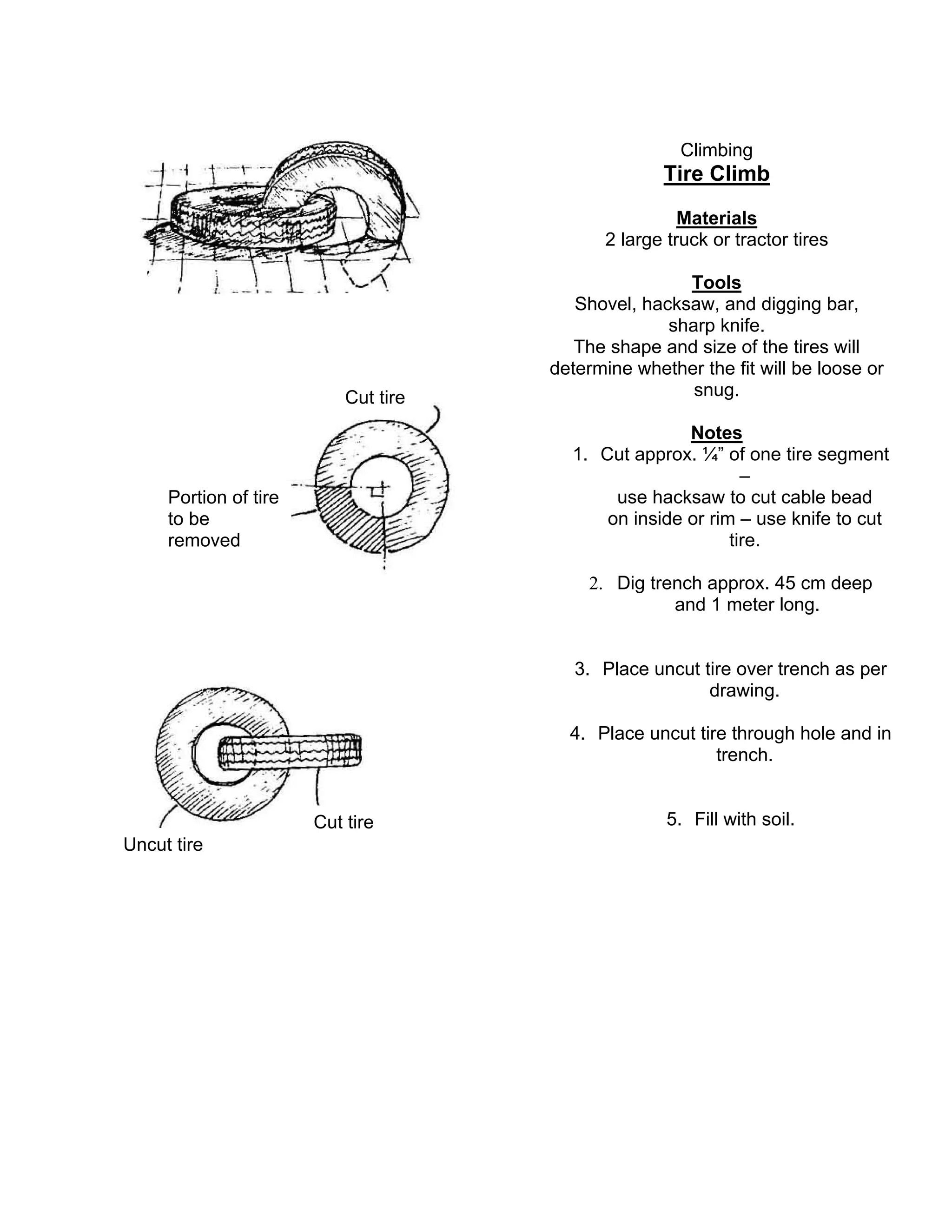 Climbing
Tire Climb
Materials
2 large truck or tractor tires
Tools
Shovel, hacksaw, and digging bar,
sharp knife.
The shape and size of the tires will
determine whether the fit will be loose or
snug.
Notes
1. Cut approx. ¼” of one tire segment
–
use hacksaw to cut cable bead
on inside or rim – use knife to cut
tire.
2. Dig trench approx. 45 cm deep
and 1 meter long.
3. Place uncut tire over trench as per
drawing.
4. Place uncut tire through hole and in
trench.
5. Fill with soil.Cut tire
Uncut tire
Portion of tire
to be
removed
Cut tire
 
