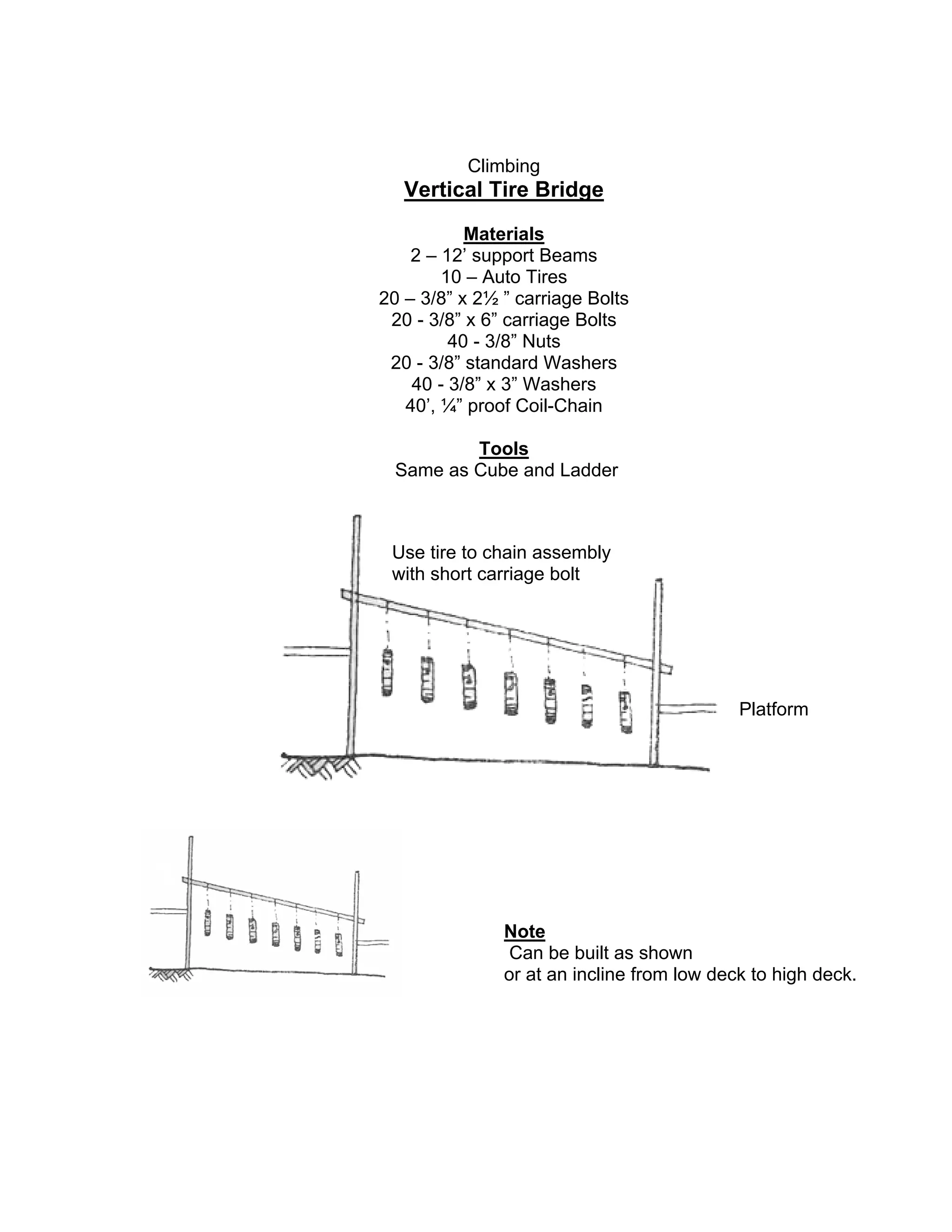 Climbing
Vertical Tire Bridge
Materials
2 – 12’ support Beams
10 – Auto Tires
20 – 3/8” x 2½ ” carriage Bolts
20 - 3/8” x 6” carriage Bolts
40 - 3/8” Nuts
20 - 3/8” standard Washers
40 - 3/8” x 3” Washers
40’, ¼” proof Coil-Chain
Tools
Same as Cube and Ladder
Note
Can be built as shown
or at an incline from low deck to high deck.
Use tire to chain assembly
with short carriage bolt
Platform
 
