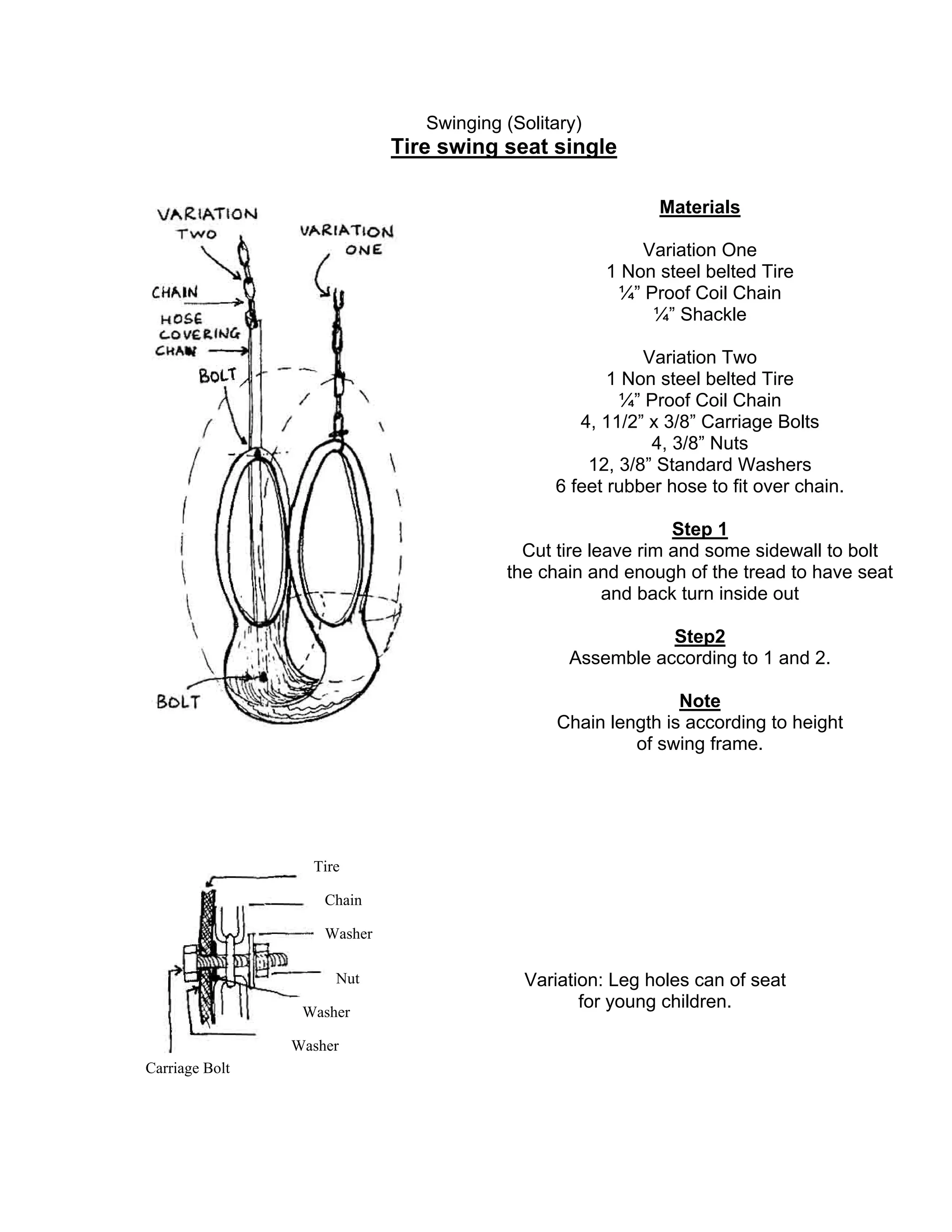 Swinging (Solitary)
Tire swing seat single
Materials
Variation One
1 Non steel belted Tire
¼” Proof Coil Chain
¼” Shackle
Variation Two
1 Non steel belted Tire
¼” Proof Coil Chain
4, 11/2” x 3/8” Carriage Bolts
4, 3/8” Nuts
12, 3/8” Standard Washers
6 feet rubber hose to fit over chain.
Step 1
Cut tire leave rim and some sidewall to bolt
the chain and enough of the tread to have seat
and back turn inside out
Step2
Assemble according to 1 and 2.
Note
Chain length is according to height
of swing frame.
Tire
Chain
Washer
Nut
Washer
Carriage Bolt
Washer
Variation: Leg holes can of seat
for young children.
 