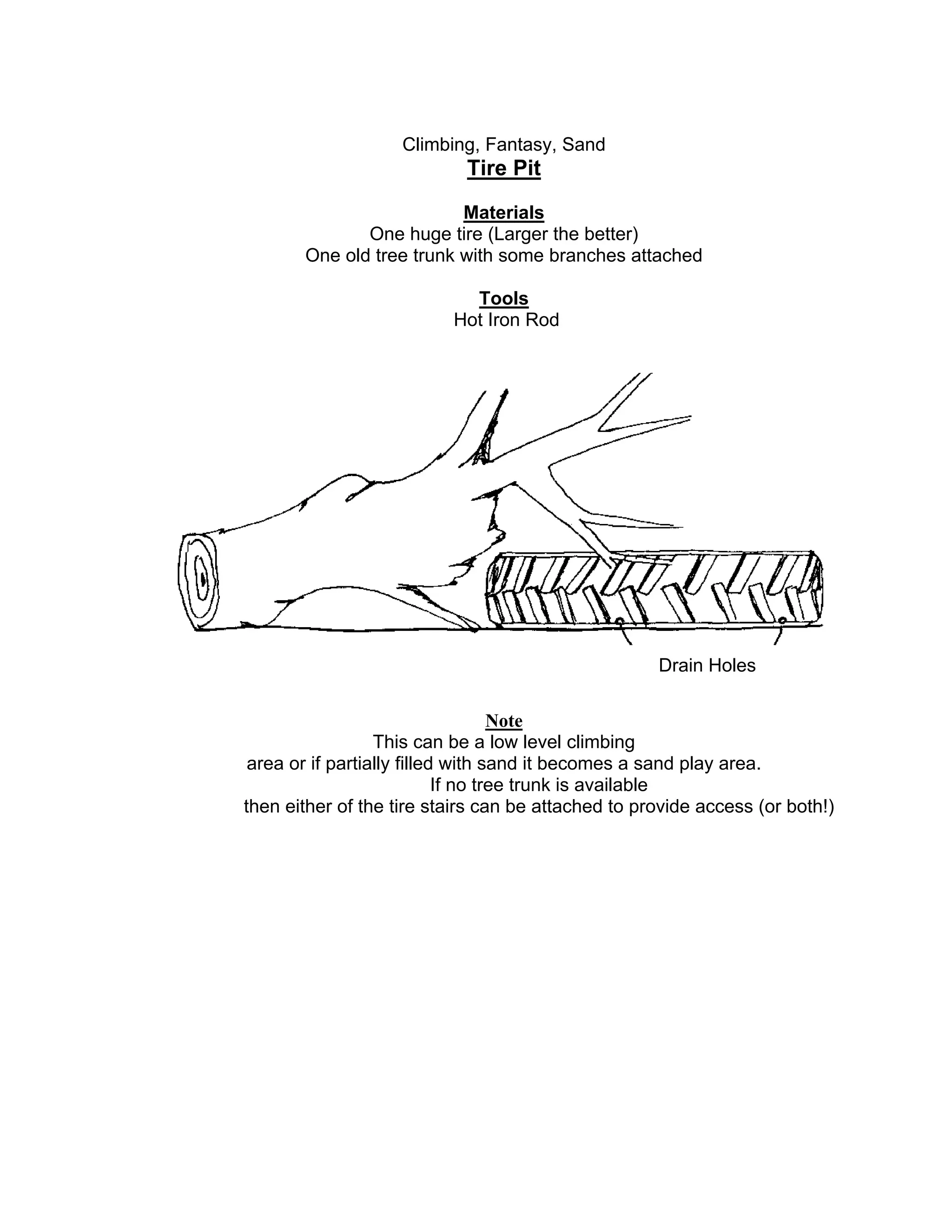 Climbing, Fantasy, Sand
Tire Pit
Materials
One huge tire (Larger the better)
One old tree trunk with some branches attached
Tools
Hot Iron Rod
Note
This can be a low level climbing
area or if partially filled with sand it becomes a sand play area.
If no tree trunk is available
then either of the tire stairs can be attached to provide access (or both!)
Drain Holes
 