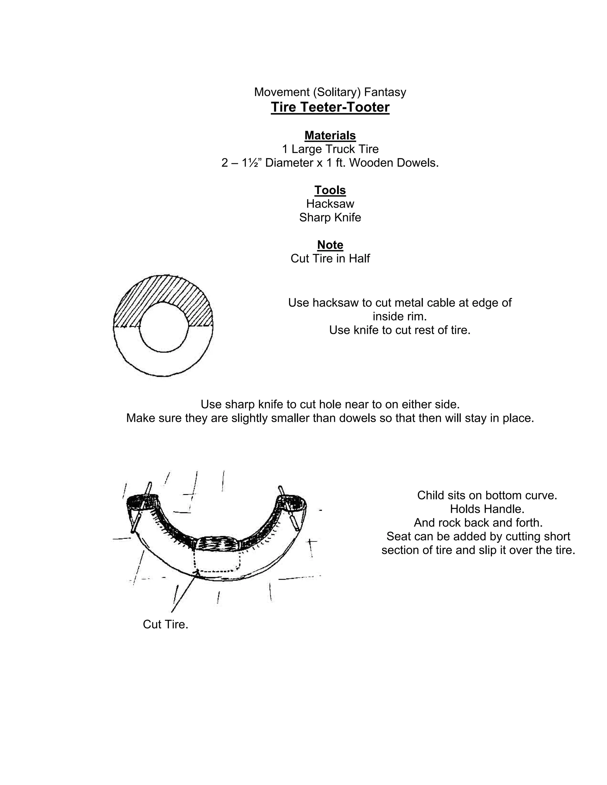 Movement (Solitary) Fantasy
Tire Teeter-Tooter
Materials
1 Large Truck Tire
2 – 1½” Diameter x 1 ft. Wooden Dowels.
Tools
Hacksaw
Sharp Knife
Note
Cut Tire in Half
Use sharp knife to cut hole near to on either side.
Make sure they are slightly smaller than dowels so that then will stay in place.
Use hacksaw to cut metal cable at edge of
inside rim.
Use knife to cut rest of tire.
Child sits on bottom curve.
Holds Handle.
And rock back and forth.
Seat can be added by cutting short
section of tire and slip it over the tire.
Cut Tire.
 