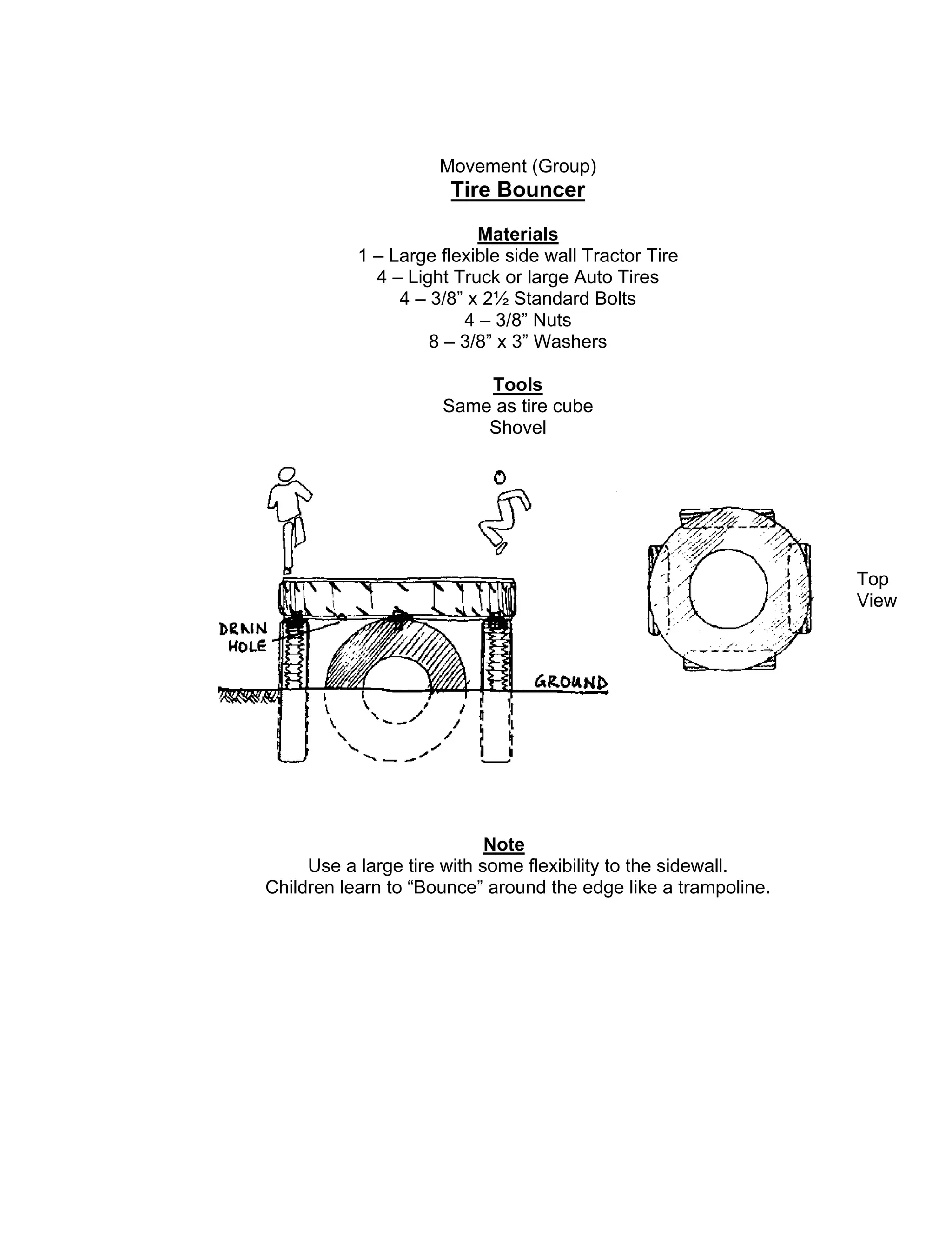 Movement (Group)
Tire Bouncer
Materials
1 – Large flexible side wall Tractor Tire
4 – Light Truck or large Auto Tires
4 – 3/8” x 2½ Standard Bolts
4 – 3/8” Nuts
8 – 3/8” x 3” Washers
Tools
Same as tire cube
Shovel
Note
Use a large tire with some flexibility to the sidewall.
Children learn to “Bounce” around the edge like a trampoline.
Top
View
 