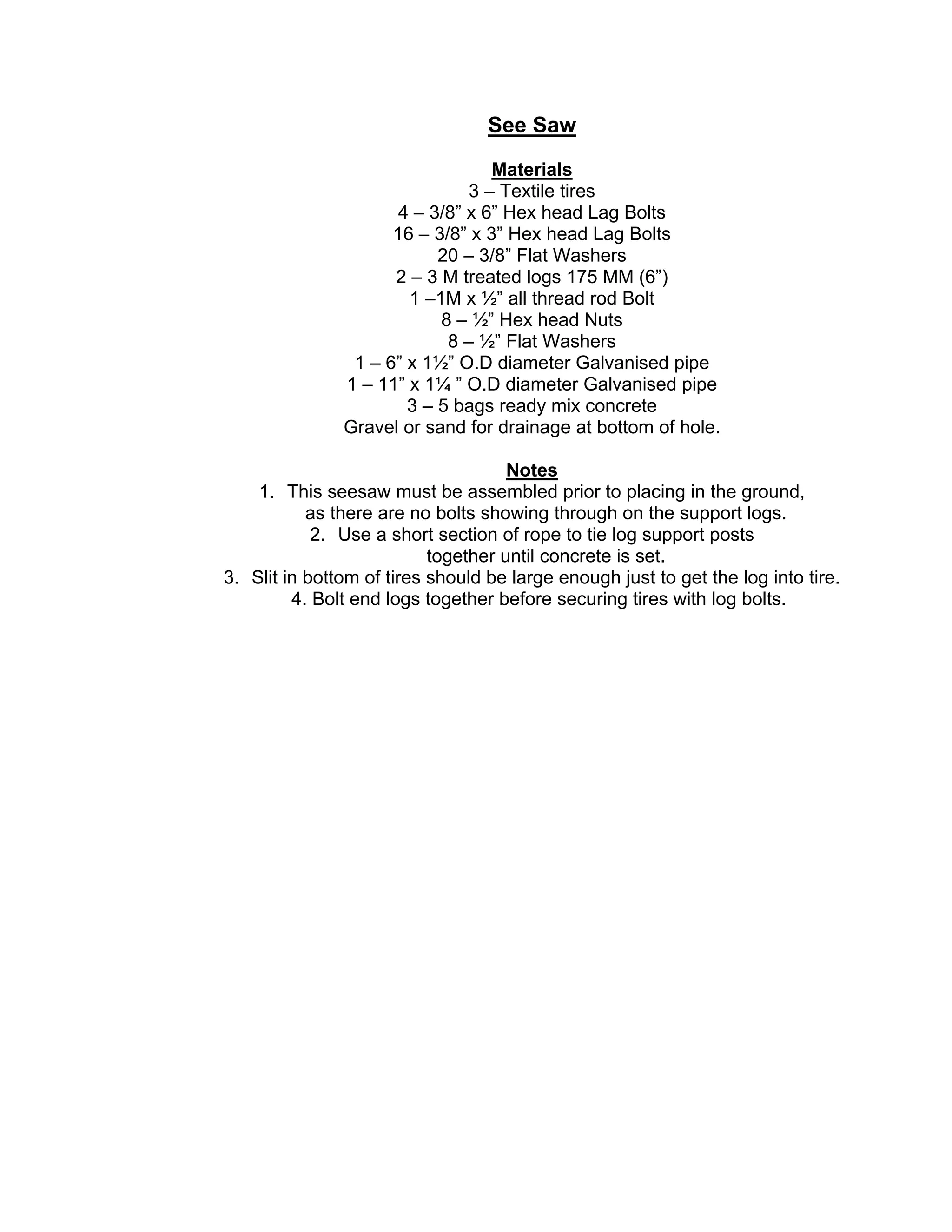 See Saw
Materials
3 – Textile tires
4 – 3/8” x 6” Hex head Lag Bolts
16 – 3/8” x 3” Hex head Lag Bolts
20 – 3/8” Flat Washers
2 – 3 M treated logs 175 MM (6”)
1 –1M x ½” all thread rod Bolt
8 – ½” Hex head Nuts
8 – ½” Flat Washers
1 – 6” x 1½” O.D diameter Galvanised pipe
1 – 11” x 1¼ ” O.D diameter Galvanised pipe
3 – 5 bags ready mix concrete
Gravel or sand for drainage at bottom of hole.
Notes
1. This seesaw must be assembled prior to placing in the ground,
as there are no bolts showing through on the support logs.
2. Use a short section of rope to tie log support posts
together until concrete is set.
3. Slit in bottom of tires should be large enough just to get the log into tire.
4. Bolt end logs together before securing tires with log bolts.
 