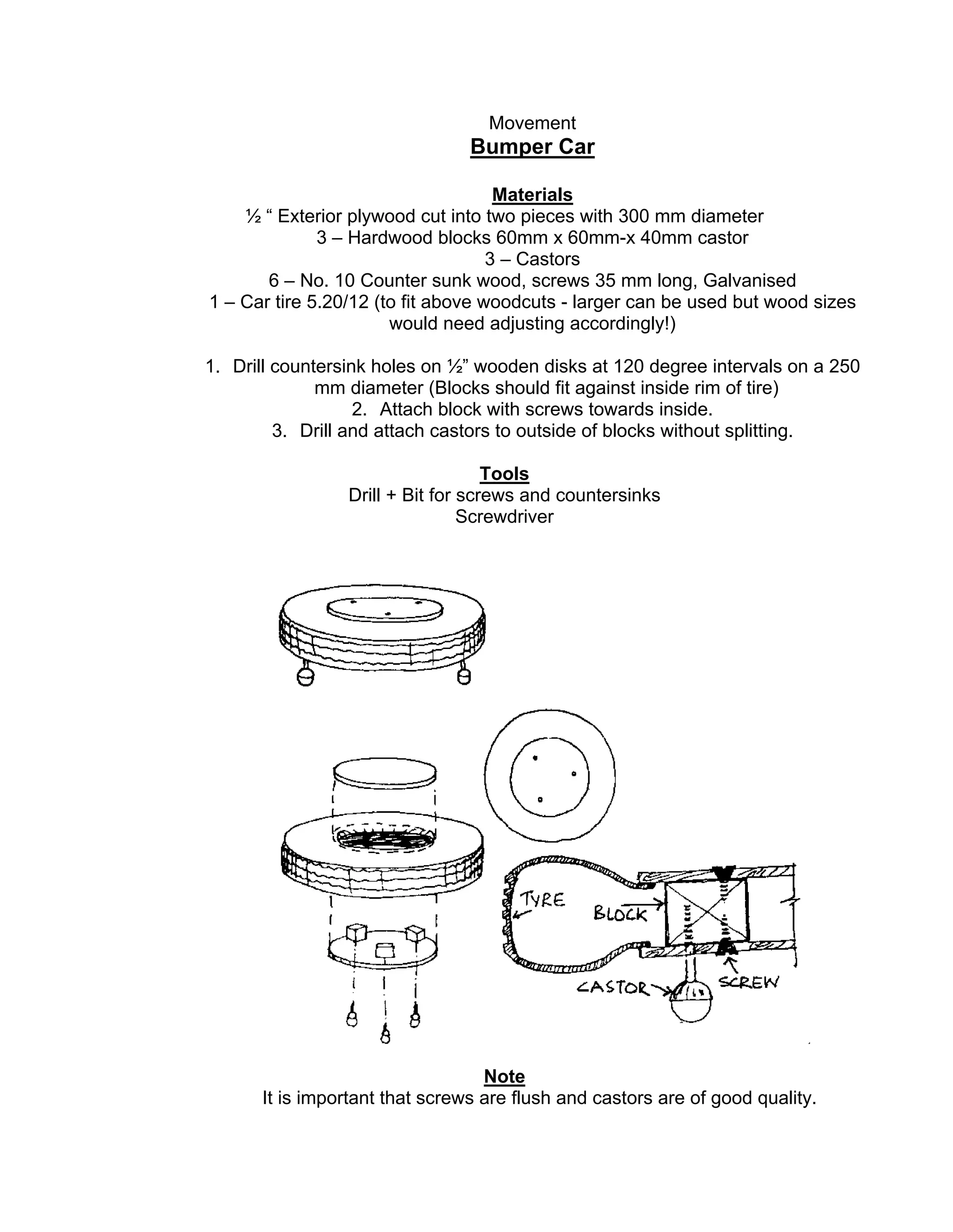 Movement
Bumper Car
Materials
½ “ Exterior plywood cut into two pieces with 300 mm diameter
3 – Hardwood blocks 60mm x 60mm-x 40mm castor
3 – Castors
6 – No. 10 Counter sunk wood, screws 35 mm long, Galvanised
1 – Car tire 5.20/12 (to fit above woodcuts - larger can be used but wood sizes
would need adjusting accordingly!)
1. Drill countersink holes on ½” wooden disks at 120 degree intervals on a 250
mm diameter (Blocks should fit against inside rim of tire)
2. Attach block with screws towards inside.
3. Drill and attach castors to outside of blocks without splitting.
Tools
Drill + Bit for screws and countersinks
Screwdriver
Note
It is important that screws are flush and castors are of good quality.
 