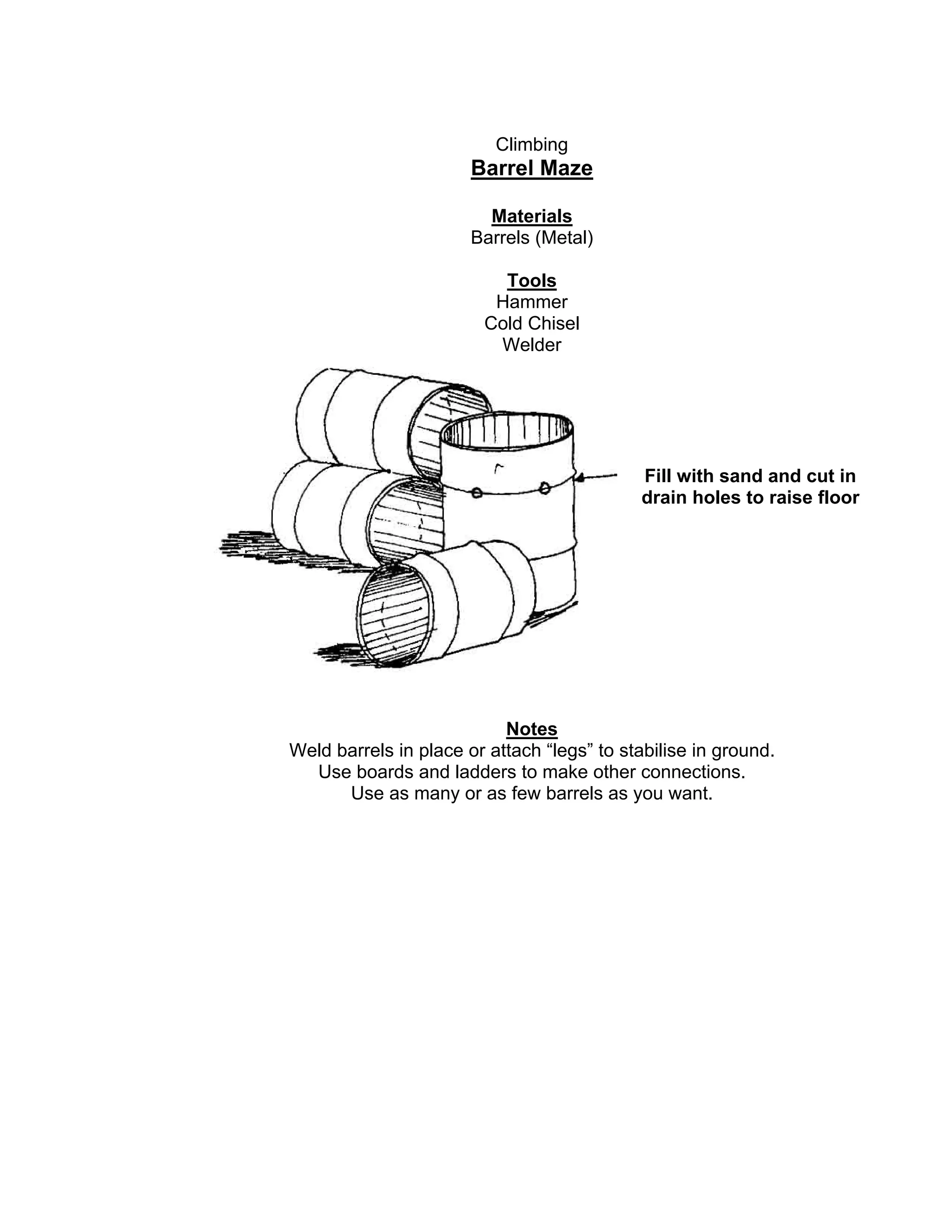 Climbing
Barrel Maze
Materials
Barrels (Metal)
Tools
Hammer
Cold Chisel
Welder
Notes
Weld barrels in place or attach “legs” to stabilise in ground.
Use boards and ladders to make other connections.
Use as many or as few barrels as you want.
Fill with sand and cut in
drain holes to raise floor
 