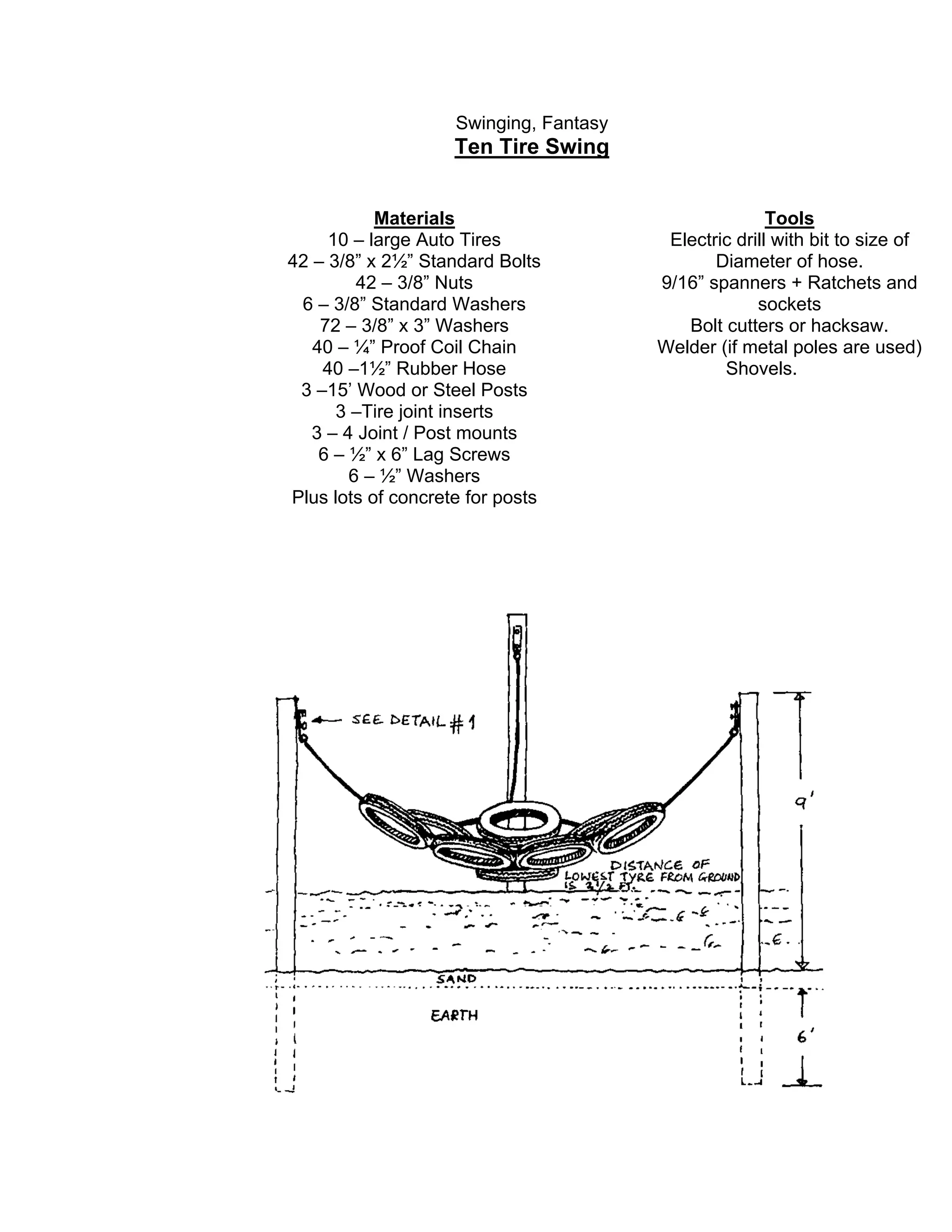 Swinging, Fantasy
Ten Tire Swing
Materials
10 – large Auto Tires
42 – 3/8” x 2½” Standard Bolts
42 – 3/8” Nuts
6 – 3/8” Standard Washers
72 – 3/8” x 3” Washers
40 – ¼” Proof Coil Chain
40 –1½” Rubber Hose
3 –15’ Wood or Steel Posts
3 –Tire joint inserts
3 – 4 Joint / Post mounts
6 – ½” x 6” Lag Screws
6 – ½” Washers
Plus lots of concrete for posts
Tools
Electric drill with bit to size of
Diameter of hose.
9/16” spanners + Ratchets and
sockets
Bolt cutters or hacksaw.
Welder (if metal poles are used)
Shovels.
 
