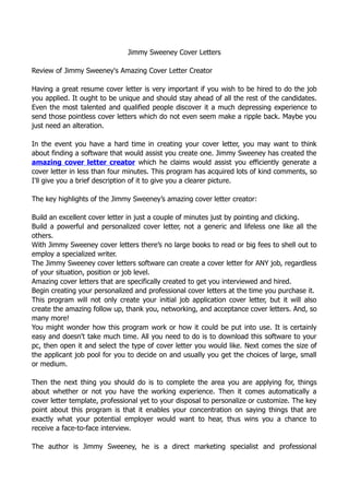 Jimmy Sweeney Cover Letters

Review of Jimmy Sweeney's Amazing Cover Letter Creator

Having a great resume cover letter is very important if you wish to be hired to do the job
you applied. It ought to be unique and should stay ahead of all the rest of the candidates.
Even the most talented and qualified people discover it a much depressing experience to
send those pointless cover letters which do not even seem make a ripple back. Maybe you
just need an alteration.

In the event you have a hard time in creating your cover letter, you may want to think
about finding a software that would assist you create one. Jimmy Sweeney has created the
amazing cover letter creator which he claims would assist you efficiently generate a
cover letter in less than four minutes. This program has acquired lots of kind comments, so
I'll give you a brief description of it to give you a clearer picture.

The key highlights of the Jimmy Sweeney’s amazing cover letter creator:

Build an excellent cover letter in just a couple of minutes just by pointing and clicking.
Build a powerful and personalized cover letter, not a generic and lifeless one like all the
others.
With Jimmy Sweeney cover letters there’s no large books to read or big fees to shell out to
employ a specialized writer.
The Jimmy Sweeney cover letters software can create a cover letter for ANY job, regardless
of your situation, position or job level.
Amazing cover letters that are specifically created to get you interviewed and hired.
Begin creating your personalized and professional cover letters at the time you purchase it.
This program will not only create your initial job application cover letter, but it will also
create the amazing follow up, thank you, networking, and acceptance cover letters. And, so
many more!
You might wonder how this program work or how it could be put into use. It is certainly
easy and doesn't take much time. All you need to do is to download this software to your
pc, then open it and select the type of cover letter you would like. Next comes the size of
the applicant job pool for you to decide on and usually you get the choices of large, small
or medium.

Then the next thing you should do is to complete the area you are applying for, things
about whether or not you have the working experience. Then it comes automatically a
cover letter template, professional yet to your disposal to personalize or customize. The key
point about this program is that it enables your concentration on saying things that are
exactly what your potential employer would want to hear, thus wins you a chance to
receive a face-to-face interview.

The author is Jimmy Sweeney, he is a direct marketing specialist and professional
 