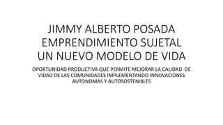 JIMMY ALBERTO POSADA
EMPRENDIMIENTO SUJETAL
UN NUEVO MODELO DE VIDA
OPORTUNIDAD PRODUCTIVA QUE PERMITE MEJORAR LA CALIDAD DE
VIDAD DE LAS COMUNIDADES IMPLEMENTANDO INNOVACIONES
AUTONOMAS Y AUTOSOSTENIBLES
 