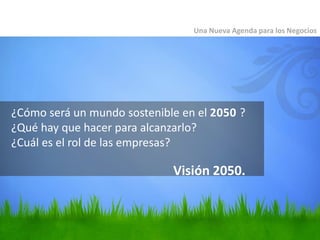¿Cómo será un mundo sostenible en el 2050 ?
¿Qué hay que hacer para alcanzarlo?
¿Cuál es el rol de las empresas?
Una Nueva Agenda para los Negocios
Visión 2050.
 