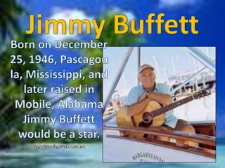 JimmyBuffett Born on December 25, 1946, Pascagoula, Mississippi, and later raised in Mobile, Alabama Jimmy Buffett would be a star.  By: Shelly Hitesman 