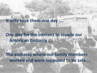 It only took them one day …. One day for the Iranians to invade our American Embassy …. The embassy where our family members worked and were supposed to be safe…. 