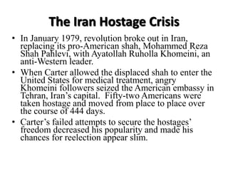 The Iran Hostage Crisis
• In January 1979, revolution broke out in Iran,
replacing its pro-American shah, Mohammed Reza
Shah Pahlevi, with Ayatollah Ruholla Khomeini, an
anti-Western leader.
• When Carter allowed the displaced shah to enter the
United States for medical treatment, angry
Khomeini followers seized the American embassy in
Tehran, Iran’s capital. Fifty-two Americans were
taken hostage and moved from place to place over
the course of 444 days.
• Carter’s failed attempts to secure the hostages’
freedom decreased his popularity and made his
chances for reelection appear slim.
 