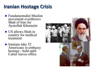 Iranian Hostage Crisis
 Fundamentalist Muslim
movement overthrows
Shah of Iran for
Ayatollah Khomeini
 US allows Shah in
country for medical
treatment
 Iranians take 52
Americans in embassy
hostage - hold until
Carter leaves office
 