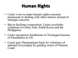 • Carter vows to make human rights concerns
paramount in dealing with other nations instead of
strategic concerns
• But to facilitate cooperation, Carter overlooks
violations in China, Iran, South Korea and the
Philippines
• Carter recognizes Sandinistas in Nicaragua because
of friendliness to US
• Carter pays Panamanians back for violations of
national sovereignty by guiding return of Panama
Canal
Human Rights
 