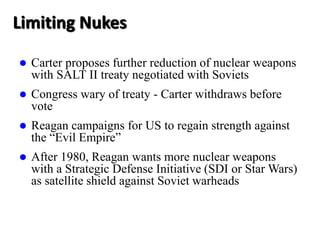 Limiting Nukes
 Carter proposes further reduction of nuclear weapons
with SALT II treaty negotiated with Soviets
 Congress wary of treaty - Carter withdraws before
vote
 Reagan campaigns for US to regain strength against
the “Evil Empire”
 After 1980, Reagan wants more nuclear weapons
with a Strategic Defense Initiative (SDI or Star Wars)
as satellite shield against Soviet warheads
 