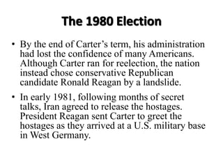 The 1980 Election
• By the end of Carter’s term, his administration
had lost the confidence of many Americans.
Although Carter ran for reelection, the nation
instead chose conservative Republican
candidate Ronald Reagan by a landslide.
• In early 1981, following months of secret
talks, Iran agreed to release the hostages.
President Reagan sent Carter to greet the
hostages as they arrived at a U.S. military base
in West Germany.
 