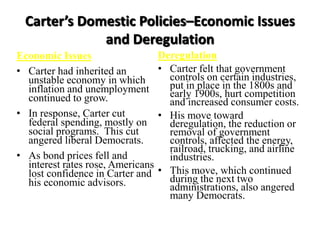 Carter’s Domestic Policies–Economic Issues
and Deregulation
Economic Issues
• Carter had inherited an
unstable economy in which
inflation and unemployment
continued to grow.
• In response, Carter cut
federal spending, mostly on
social programs. This cut
angered liberal Democrats.
• As bond prices fell and
interest rates rose, Americans
lost confidence in Carter and
his economic advisors.
Deregulation
• Carter felt that government
controls on certain industries,
put in place in the 1800s and
early 1900s, hurt competition
and increased consumer costs.
• His move toward
deregulation, the reduction or
removal of government
controls, affected the energy,
railroad, trucking, and airline
industries.
• This move, which continued
during the next two
administrations, also angered
many Democrats.
 