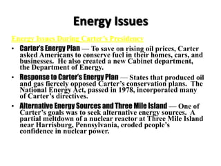 Energy Issues
Energy Issues During Carter’s Presidency
• Carter’s Energy Plan — To save on rising oil prices, Carter
asked Americans to conserve fuel in their homes, cars, and
businesses. He also created a new Cabinet department,
the Department of Energy.
• Response to Carter’s Energy Plan — States that produced oil
and gas fiercely opposed Carter’s conservation plans. The
National Energy Act, passed in 1978, incorporated many
of Carter’s directives.
• Alternative Energy Sources and Three Mile Island — One of
Carter’s goals was to seek alternative energy sources. A
partial meltdown of a nuclear reactor at Three Mile Island
near Harrisburg, Pennsylvania, eroded people’s
confidence in nuclear power.
 