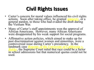 Civil Rights Issues
• Carter’s concern for moral values influenced his civil rights
actions. Soon after taking office, he granted amnesty, or a
general pardon, to those who had evaded the draft during
the Vietnam War.
• Many of Carter’s staff appointments won the approval of
African Americans. However, many African Americans
were disappointed by his weak support for social programs.
• Affirmative action policies, which aimed to make up for
past discrimination against women and minorities, were a
controversial issue during Carter’s presidency. In the
landmark case Regents of the University of California v.
Bakke, the Supreme Court ruled that race could be a factor
in school admissions but that numerical quotas could not be
used.
 