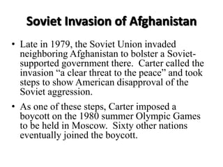 Soviet Invasion of Afghanistan
• Late in 1979, the Soviet Union invaded
neighboring Afghanistan to bolster a Soviet-
supported government there. Carter called the
invasion “a clear threat to the peace” and took
steps to show American disapproval of the
Soviet aggression.
• As one of these steps, Carter imposed a
boycott on the 1980 summer Olympic Games
to be held in Moscow. Sixty other nations
eventually joined the boycott.
 