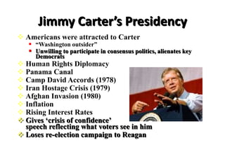Jimmy Carter’s Presidency
 Americans were attracted to Carter
 “Washington outsider”
 Unwilling to participate in consensus politics, alienates key
Democrats
 Human Rights Diplomacy
 Panama Canal
 Camp David Accords (1978)
 Iran Hostage Crisis (1979)
 Afghan Invasion (1980)
 Inflation
 Rising Interest Rates
 Gives ‘crisis of confidence’
speech reflecting what voters see in him
 Loses re-election campaign to Reagan
 