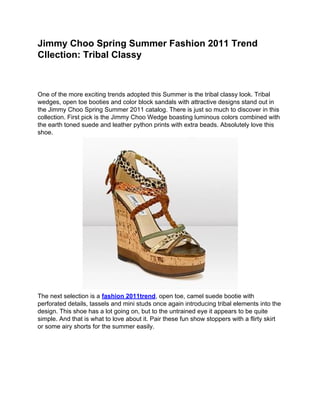 Jimmy Choo Spring Summer Fashion 2011 Trend
Cllection: Tribal Classy



One of the more exciting trends adopted this Summer is the tribal classy look. Tribal
wedges, open toe booties and color block sandals with attractive designs stand out in
the Jimmy Choo Spring Summer 2011 catalog. There is just so much to discover in this
collection. First pick is the Jimmy Choo Wedge boasting luminous colors combined with
the earth toned suede and leather python prints with extra beads. Absolutely love this
shoe.




The next selection is a fashion 2011trend, open toe, camel suede bootie with
perforated details, tassels and mini studs once again introducing tribal elements into the
design. This shoe has a lot going on, but to the untrained eye it appears to be quite
simple. And that is what to love about it. Pair these fun show stoppers with a flirty skirt
or some airy shorts for the summer easily.
 