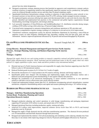 percent have key talent designations.
    •      Designed a proprietary strategic planning process that launched an aggressive and comprehensive strategic analysis
           resulting in process re-engineering initiatives that significantly improved customer service, productivity, and quality
           scores as evidenced through customer surveys and more than 20 annual compliance audits.
    •      Spearheaded distribution rationalization strategy resulting in reduction of eight distribution center network to two.
           Increased customer on time delivery improvements from 95 to 99% utilizing vendor managed inventory strategies.
    •      Re-engineered logistics processes utilizing lean sigma tools that decreased order to cash cycle time by more than 100
           percent. Identified and implemented best practices in the commercial and global logistics organizations through
           benchmarking, knowledge management, and strategic planning.
    •      Led successful integration of GlaxoWellcome and SmithKlineBeecham U.S. distribution networks during merger,
           yielding a $350 million savings while achieving a 49 percent budget reduction.
    •      Convinced senior management to outsource transportation and warehouse operations to 3PL providers and
           implement a comprehensive logistics strategy resulting in 3x reduction in cost and service level improvement.
    •      Transformed warehouse management system for physical distribution department by becoming a state-of-the-art
           paperless system via radio frequency identification tags, barcoding, scanning with real time pick, pack and ship
           information. Initiative improved operational efficiencies by 50 percent and increased throughput by 80 percent.


GLAXOWELLCOME PHARMACEUTICALS Inc.                                          Research Triangle Park, NC                  1996 to
2001

Group Director, Demand Management and Import/Export Services North America                                       1999 to 2001
Director, Strategic Planning, Sourcing, and Business Reporting North America                                              1998
to 1999
Manager, Logistics                                                                                               1996 to 1998

Managed the supply chain for new and existing products in intensely competitive national and global markets for a multi-
billion dollar pharmaceutical enterprise. Hired, motivated and led professional teams in this key supply chain role which
utilized U.S. supply capabilities to plan, source, make and deliver products to key international markets.

   •      Directed start-up of a North American business unit responsible for supply chain functions supporting more than $10
          billion in sales in 140 international markets.
   •      Reduced finished goods inventory by $1.1b from 8 to 5 weeks of supply.
   •      Directed the introduction of 15 major products into 40 countries utilizing domestic and foreign supply sites.
   •      Spearheaded global team charged with developing and implementing supply chain performance metrics and a
          balanced scorecard management system benchmarking 55 sites against industry best practices.
   •      Managed the coordination of all outsourced manufacturing, to ensure seamless connectivity to core operations
          initiatives with both a service effectiveness and a profit efficient mindset.
   •      Created and implemented strategic master plan for U.S. distribution encompassing network rationalization, customer
          satisfaction, competitive benchmarking analysis and capital and resource planning delivering a $15 million savings.

BURROUGHS WELLCOME PHARMACEUTICALS                                        Greenville, NC                       1985 to 1995

Manager, Solid Dose Manufacturing Operations                                                                    1995 to 1996
Section Head, Production, Planning and Control                                                                   1990 to 1995
Operations Research Analyst                                                                                     1985 to 1988

   •      Managed production planning and control operations in solid dosage manufacturing and packaging department
          supporting 255 personnel, $182 million in assets, and annual sales of $1.2 billion.
   •      Managed operational functions including production, quality, training and safety.
   •      Achieved $1.8 million yield improvements, improved customer service levels from 96% to 99.1% and lowered
          production costs by 20 percent.
   •      Managed the supply of bulk chemicals into the solid dose manufacturing operation. The chemical division produced
          over 30 intermediates and final bulk chemicals through batch processing.
   •      Designed and implemented the industry’s first advanced planning and scheduling system reducing schedule time from
          three days to one minute while improving changeover time by 50 percent and throughput efficiencies by 30 percent.


EDUCATION
 