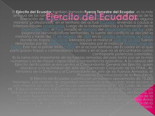 Ejército del Ecuador El Ejército del Ecuadortambien llamada Fuerza Terrestre del Ecuador, es la más antigua de las ramas de las Fuerzas Armadas del Ecuador. En las épocas de la liberación de América se forman los primeros ejércitos o milicias de alguna manera "profesionales" en el territorio del actual Ecuador, sirviendo a causas e intereses locales americanos. Luego de la independencia y la formación de la Gran Colombia, el Perú invadió el territorio del departamento del Sur; con exigencias reinvindicativas territoriales, la suerte del conflicto se decidió la mañana y tarde del 27 de febrero de 1829 en la batalla del Portete de Tarqui donde las tropas peruanas lideradas por el mariscal José de La Mar fueron derrotadas por las grancolombinas, lideradas por el mariscal Antonio José de Sucre. Éste fue el primer trinfomilitar en el actual territorio del Ecuador en el que participaron tropas y comandantes locales y en el que no se encontraron como contraparte potencias coloniales. Es la rama más importante de las fuerzas armadas del país tanto por ser la más numerosa y la de mayor capacidad y competencia operativa. A la cabeza del Ejército del Ecuador se encuentra el Comandante General del Ejército, quien obedece a la autoridad del Jefe del Comando Conjundo de las FFAA., AL Ministerio de la Defensa y al Comandante en Jefe de las Fuerzas Armadas, el Presidente Constitucional de la Republica. El Ejército del Ecuador cuenta con un número aproximado de 73.260 miembros, por razones de seguridad nacional no se ha podido tener acceso a una información oficial. Cuenta con aproximadamente 97.500 fusiles de asalto HK . El Servicio Militar en el Ecuador ya no es obligatorio. En un 85% los conscriptos (tanto los voluntarios como los sorteados) son enviados a las filas del Ejército. La Escuela Superior Militar Eloy Alfaro, ubicada en Quito, es la encargada de la formación de Oficiales y gradúa un promedio de 100 Subtenientes de Arma anualmente, Así como la ESFORSFT (Escuela de Formación de Soldados de la Fuerza Terrestre), es la encargada de formar al personal de tropa. 