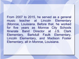 From 2007 to 2015, he served as a general
music teacher at Lincoln Elementary
(Monroe, Louisiana. Before that, he worked
for five years as Monroe City Schools
Itinerate Band Director at J.S. Clark
Elementary, Barkdull Faulk Elementary,
Lincoln Elementary, and Madison Foster
Elementary, all in Monroe, Louisiana.
 