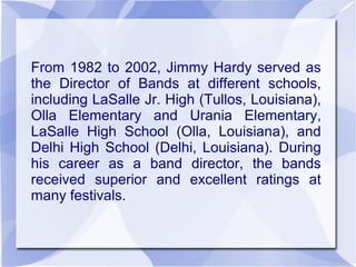 From 1982 to 2002, Jimmy Hardy served as
the Director of Bands at different schools,
including LaSalle Jr. High (Tullos, Louisiana),
Olla Elementary and Urania Elementary,
LaSalle High School (Olla, Louisiana), and
Delhi High School (Delhi, Louisiana). During
his career as a band director, the bands
received superior and excellent ratings at
many festivals.
 