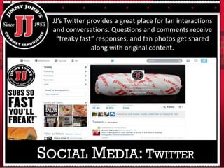 JJ’s Twitter provides a great place for fan interactions
and conversations. Questions and comments receive
“freaky fast” responses, and fan photos get shared
along with original content.
SOCIAL MEDIA: TWITTER
 