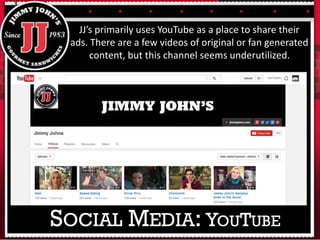 JJ’s primarily uses YouTube as a place to share their
ads. There are a few videos of original or fan generated
content, but this channel seems underutilized.
SOCIAL MEDIA: YOUTUBE
 