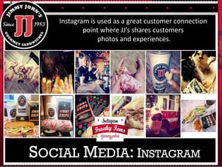 Instagram is used as a great customer connection
point where JJ’s shares customers
photos and experiences.
SOCIAL MEDIA: INSTAGRAM
 