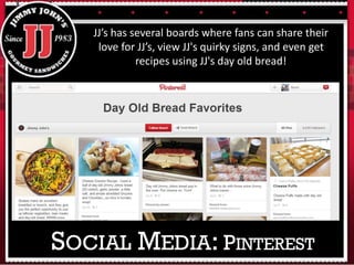 JJ’s has several boards where fans can share their
love for JJ’s, view JJ's quirky signs, and even get
recipes using JJ's day old bread!
SOCIAL MEDIA: PINTEREST
 