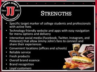 • Specific target marker of college students and professionals
with active lives
• Technology friendly website and apps with easy navigation
for menu options and delivery
• Interactive social media (Facebook, Twitter, Instagram, and
Pinterest) that allow Jimmy John’s fans to connect and
share their experiences
• Convenient locations (offices and schools)
• Reliable service
• Fresh products
• Overall brand essence
• Brand recognition
• Loyal customers
STRENGTHS
 