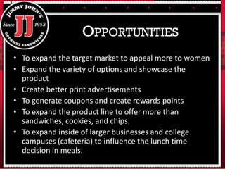 • To expand the target market to appeal more to women
• Expand the variety of options and showcase the
product
• Create better print advertisements
• To generate coupons and create rewards points
• To expand the product line to offer more than
sandwiches, cookies, and chips.
• To expand inside of larger businesses and college
campuses (cafeteria) to influence the lunch time
decision in meals.
OPPORTUNITIES
 
