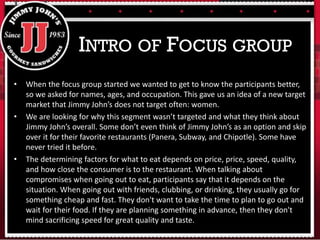 • When the focus group started we wanted to get to know the participants better,
so we asked for names, ages, and occupation. This gave us an idea of a new target
market that Jimmy John’s does not target often: women.
• We are looking for why this segment wasn’t targeted and what they think about
Jimmy John’s overall. Some don’t even think of Jimmy John’s as an option and skip
over it for their favorite restaurants (Panera, Subway, and Chipotle). Some have
never tried it before.
• The determining factors for what to eat depends on price, price, speed, quality,
and how close the consumer is to the restaurant. When talking about
compromises when going out to eat, participants say that it depends on the
situation. When going out with friends, clubbing, or drinking, they usually go for
something cheap and fast. They don't want to take the time to plan to go out and
wait for their food. If they are planning something in advance, then they don't
mind sacrificing speed for great quality and taste.
INTRO OF FOCUS GROUP
 