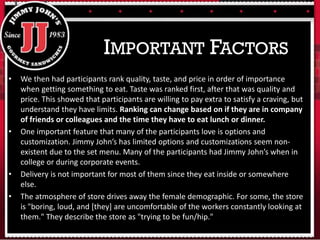 • We then had participants rank quality, taste, and price in order of importance
when getting something to eat. Taste was ranked first, after that was quality and
price. This showed that participants are willing to pay extra to satisfy a craving, but
understand they have limits. Ranking can change based on if they are in company
of friends or colleagues and the time they have to eat lunch or dinner.
• One important feature that many of the participants love is options and
customization. Jimmy John’s has limited options and customizations seem non-
existent due to the set menu. Many of the participants had Jimmy John’s when in
college or during corporate events.
• Delivery is not important for most of them since they eat inside or somewhere
else.
• The atmosphere of store drives away the female demographic. For some, the store
is "boring, loud, and [they] are uncomfortable of the workers constantly looking at
them." They describe the store as "trying to be fun/hip."
IMPORTANT FACTORS
 