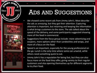 • We showed some recent ads from Jimmy John’s. Most describe
the ads as annoying, but they got their attention. Capturing
attention is important, but retaining and keeping the information
is what brings customers to the store. The ads talked about the
speed of the delivery, and some participants suggested showing
more of the food in commercial.
• Suggestions from the focus group include: more advertising and
coupons, more options other than sandwiches and wraps, and
more of a focus on the food.
• Speed is an important, especially for the young professional on
the go. Lunch is the only time where some can unwind, while
others need something quick to eat.
• Jimmy John’s has a reputation for being fast, but they can also
focus more on the food they offer, giving variety to their regular
customers and also opening themselves up for different segments
to try their food.
ADS AND SUGGESTIONS
 