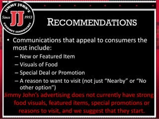 • Communications that appeal to consumers the
most include:
– New or Featured Item
– Visuals of Food
– Special Deal or Promotion
– A reason to want to visit (not just “Nearby” or “No
other option”)
RECOMMENDATIONS
Jimmy John’s advertising does not currently have strong
food visuals, featured items, special promotions or
reasons to visit, and we suggest that they start.
 