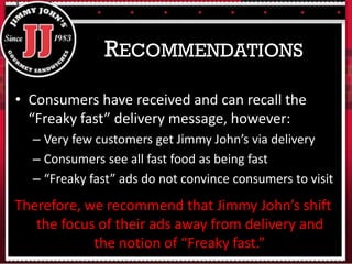 • Consumers have received and can recall the
“Freaky fast” delivery message, however:
– Very few customers get Jimmy John’s via delivery
– Consumers see all fast food as being fast
– “Freaky fast” ads do not convince consumers to visit
RECOMMENDATIONS
Therefore, we recommend that Jimmy John’s shift
the focus of their ads away from delivery and
the notion of “Freaky fast.”
 