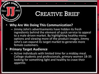 • Why Are We Doing This Communication?
– Jimmy John’s advertisements have hidden its fresh
ingredients behind the element of quick service to appeal
to a male driven market. By highlighting healthy menu
options and viewing more of the product images, Jimmy
John’s can expand its target market to generate more
female customers.
• Primary Target Audience
– Active individuals with limited time for a midday meal.
College students and professionals, primary women 18-35
looking for something light and healthy to crave their
appetite.
CREATIVE BRIEF
 