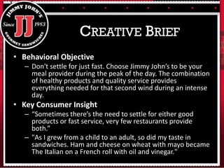 • Behavioral Objective
– Don't settle for just fast. Choose Jimmy John’s to be your
meal provider during the peak of the day. The combination
of healthy products and quality service provides
everything needed for that second wind during an intense
day.
• Key Consumer Insight
– “Sometimes there’s the need to settle for either good
products or fast service, very few restaurants provide
both.”
– "As I grew from a child to an adult, so did my taste in
sandwiches. Ham and cheese on wheat with mayo became
The Italian on a French roll with oil and vinegar."
CREATIVE BRIEF
 