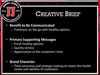 • Benefit to Be Communicated
– Freshness on the go with healthy options.
• Primary Supporting Messages
– Fresh healthy options
– Quality service
– Appreciation of the customers’ time
• Brand Character
– Time conscious and strategic looking to meets the health
needs and satisfies of customers.
CREATIVE BRIEF
 