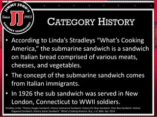 • According to Linda’s Stradleys “What’s Cooking
America,” the submarine sandwich is a sandwich
on Italian bread comprised of various meats,
cheeses, and vegetables.
• The concept of the submarine sandwich comes
from Italian immigrants.
• In 1926 the sub sandwich was served in New
London, Connecticut to WWII soldiers.
Stradley, Linda. "History Hoagie Sandwich, History Submarine Sandwich, History Po' Boys Sandwich, Poor Boy Sandwich, History
Dagwood Sandwich, History Italian Sandwich." What's Cooking America. N.p., n.d. Web. Apr. 2014.
CATEGORY HISTORY
 